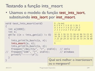 Testando a função ints_msort
•  Usamos o modelo da função test_ints_isort,
substituindo ints_isort por inst_msort.
18/12/14 Programação Imperativa 249
void test_ints_msort(void)
{
int a[1000];
int n;
while ((n = ints_get(a)) != 0)
{
ints_println_basic(a, n);
ints_msort(a, n);
ints_println_basic(a, n);
freopen("/dev/tty", "r", stdin); // Unix
// freopen("CON", "r", stdin); // Windows
printf("------n");
}
}
$ ./a.out
6 3 9 4 7 3 9 12 3 26 2
6 3 9 4 7 3 9 12 3 26 2
2 3 3 3 4 6 7 9 9 12 26
------
54 29 3 78 33 73 28 42 90 74 23 42
54 29 3 78 33 73 28 42 90 74 23 42
3 23 28 29 33 42 42 54 73 74 78 90
------
$
Qual será melhor: o insertionsort
ou o mergesort?
 