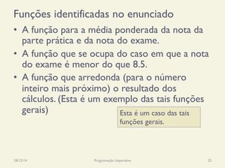 Funções identificadas no enunciado
•  A função para a média ponderada da nota da
parte prática e da nota do exame.
•  A função que se ocupa do caso em que a nota
do exame é menor do que 8.5.
•  A função que arredonda (para o número
inteiro mais próximo) o resultado dos
cálculos. (Esta é um exemplo das tais funções
gerais)
18/12/14 Programação Imperativa 25
Esta é um caso das tais
funções gerais.
 