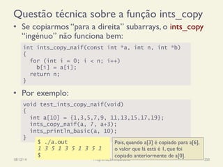 Questão técnica sobre a função ints_copy
•  Se copiarmos “para a direita” subarrays, o ints_copy
“ingénuo” não funciona bem:
•  Por exemplo:
18/12/14 Programação Imperativa 250
int ints_copy_naif(const int *a, int n, int *b)
{
for (int i = 0; i < n; i++)
b[i] = a[i];
return n;
}
void test_ints_copy_naif(void)
{
int a[10] = {1,3,5,7,9, 11,13,15,17,19};
ints_copy_naif(a, 7, a+3);
ints_println_basic(a, 10);
}
Pois, quando a[3] é copiado para a[6],
o valor que lá está é 1, que foi
copiado anteriormente de a[0].
$ ./a.out
1 3 5 1 3 5 1 3 5 1
$
 