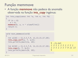 Função memmove
•  A função memmove não padece da anomalia
observada na função ints_copy ingénua:
18/12/14 Programação Imperativa 251
void test_memmove(void)
{
int a[10] = {1,3,5,7,9, 11,13,15,17,19};
ints_copy_naif(a, 7, a+3);
ints_println_basic(a, 10);
int b[10] = {1,3,5,7,9, 11,13,15,17,19};
ints_copy(b, 7, b+3);
ints_println_basic(b, 10);
}
int ints_copy(const int *a, int n, int *b)
{
if (n < 0)
n = 0;
memmove(b, a, n * sizeof(int))
return n;
}
$ ./a.out
1 3 5 1 3 5 1 3 5 1
1 3 5 1 3 5 7 9 11 13
$
 
