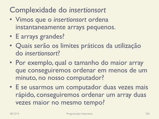 Complexidade do insertionsort
•  Vimos que o insertionsort ordena
instantaneamente arrays pequenos.
•  E arrays grandes?
•  Quais serão os limites práticos da utilização
do insertionsort?
•  Por exemplo, qual o tamanho do maior array
que conseguiremos ordenar em menos de um
minuto, no nosso computador?
•  E se usarmos um computador duas vezes mais
rápido, conseguiremos ordenar um array duas
vezes maior no mesmo tempo?
18/12/14 Programação Imperativa 255
 