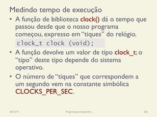 Medindo tempo de execução
•  A função de biblioteca clock() dá o tempo que
passou desde que o nosso programa
começou, expresso em “tiques” do relógio.
•  A função devolve um valor de tipo clock_t; o
“tipo” deste tipo depende do sistema
operativo.
•  O número de “tiques” que correspondem a
um segundo vem na constante simbólica
CLOCKS_PER_SEC.
18/12/14 Programação Imperativa 256
clock_t clock (void);
 