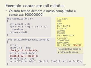 Exemplo: contar até mil milhões
•  Quanto tempo demora o nosso computador a
contar até 1000000000?
18/12/14 Programação Imperativa 257
int count_to(int n)
{
int result = 0;
for (int i = 0; i < n; i++)
result++;
return result;
}
void test_timing_count_to(void)
{
int x;
scanf("%d", &x);
clock_t t1 = clock();
int z = count_to(x);
clock_t t2 = clock();
printf("%dn", z);
printf("%d %d %dn", (int)t1, (int)t2, (int)(t2-t1));
}
$ ./a.out
1000
1000
1734 1739 5
$ ./a.out
1000000
1000000
1783 3902 2119
$ ./a.out
1000000000
1000000000
1713 1987815 1986102
Resposta: leva cerca de
2 milhões de tiques.
 