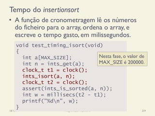 Tempo do insertionsort
•  A função de cronometragem lê os números
do ficheiro para o array, ordena o array, e
escreve o tempo gasto, em milissegundos.
18/12/14 Programação Imperativa 259
void test_timing_isort(void)
{
int a[MAX_SIZE];
int n = ints_get(a);
clock_t t1 = clock();
ints_isort(a, n);
clock_t t2 = clock();
assert(ints_is_sorted(a, n));
int w = millisecs(t2 - t1);
printf("%dn", w);
}
Nesta fase, o valor de
MAX_SIZE é 200000.
 