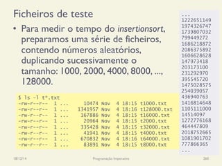 Ficheiros de teste
•  Para medir o tempo do insertionsort,
preparamos uma série de ficheiros,
contendo números aleatórios,
duplicando sucessivamente o
tamanho: 1000, 2000, 4000, 8000, ...,
128000.
18/12/14 Programação Imperativa 260
$ ls -l t*.txt
-rw-r--r-- 1 ... 10474 Nov 4 18:15 t1000.txt
-rw-r--r-- 1 ... 1341957 Nov 4 18:16 t128000.txt
-rw-r--r-- 1 ... 167886 Nov 4 18:15 t16000.txt
-rw-r--r-- 1 ... 20964 Nov 4 18:15 t2000.txt
-rw-r--r-- 1 ... 335428 Nov 4 18:15 t32000.txt
-rw-r--r-- 1 ... 41941 Nov 4 18:15 t4000.txt
-rw-r--r-- 1 ... 670832 Nov 4 18:16 t64000.txt
-rw-r--r-- 1 ... 83891 Nov 4 18:15 t8000.txt
...
1222651149
1974326747
1739807032
799449272
1686218872
2086375892
1606628628
147973418
203173100
231292970
395545720
1475028575
254039057
436940763
1416814648
1105111000
14514097
1272776168
464447809
2018752665
1081901702
777866365
...
 