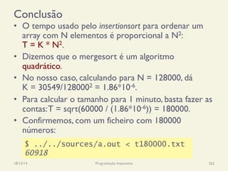 Conclusão
•  O tempo usado pelo insertionsort para ordenar um
array com N elementos é proporcional a N2:
T = K * N2.
•  Dizemos que o mergesort é um algoritmo
quadrático.
•  No nosso caso, calculando para N = 128000, dá
K = 30549/1280002 = 1.86*10-6.
•  Para calcular o tamanho para 1 minuto, basta fazer as
contas:T = sqrt(60000 / (1.86*10-6)) = 180000.
•  Confirmemos, com um ficheiro com 180000
números:
18/12/14 Programação Imperativa 262
$ ../../sources/a.out < t180000.txt
60918
 