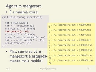 Agora o mergesort
•  É a mesma coisa:
•  Mas, como se vê o
mergesort é estupida-
mente mais rápido!
18/12/14 Programação Imperativa 263
void test_timing_msort(void)
{
int a[MAX_SIZE];
int n = ints_get(a);
clock_t t1 = clock();
ints_msort(a, n);
clock_t t2 = clock();
assert(ints_is_sorted(a, n));
int w = millisecs(t2 - t1);
printf("%dn", w);
}
$ ../../sources/a.out < t1000.txt
0
$ ../../sources/a.out < t2000.txt
0
$ ../../sources/a.out < t4000.txt
1
$ ../../sources/a.out < t8000.txt
1
$ ../../sources/a.out < t16000.txt
3
$ ../../sources/a.out < t32000.txt
5
$ ../../sources/a.out < t64000.txt
11
$ ../../sources/a.out < t128000.txt
24
 