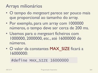 Arrays milionários
•  O tempo do mergesort parece ser pouco mais
que proporcional ao tamanho do array.
•  Por exemplo, para um array com 1000000
números, o tempo deve ser cerca de 200 ms.
•  Usemos para o mergesort ficheiros com
1000000, 2000000, etc., até 16000000 de
números.
•  O valor da constantes MAX_SIZE ficará a
16000000:
18/12/14 Programação Imperativa 264
#define MAX_SIZE 16000000
 