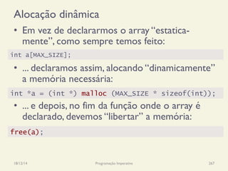 Alocação dinâmica
•  Em vez de declararmos o array “estatica-
mente”, como sempre temos feito:
•  ... declaramos assim, alocando “dinamicamente”
a memória necessária:
•  ... e depois, no fim da função onde o array é
declarado, devemos “libertar” a memória:
18/12/14 Programação Imperativa 267
int a[MAX_SIZE];
int *a = (int *) malloc (MAX_SIZE * sizeof(int));
free(a);
 