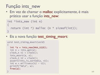 Função ints_new
•  Em vez de chamar o malloc explicitamente, é mais
prático usar a função ints_new:
•  Eis a nova função test_timing_msort:
18/12/14 Programação Imperativa 268
int *ints_new (int n)
{
return (int *) malloc (n * sizeof(int));
}
void test_timing_msort(void)
{
int *a = ints_new(MAX_SIZE);
int n = ints_get(a);
clock_t t1 = clock();
ints_msort(a, n);
clock_t t2 = clock();
assert(ints_is_sorted(a, n));
int w = millisecs(t2 - t1);
printf("%dn", w);
free(a);
}
 