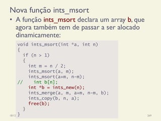 Nova função ints_msort
•  A função ints_msort declara um array b, que
agora também tem de passar a ser alocado
dinamicamente:
18/12/14 Programação Imperativa 269
void ints_msort(int *a, int n)
{
if (n > 1)
{
int m = n / 2;
ints_msort(a, m);
ints_msort(a+m, n-m);
// int b[n];
int *b = ints_new(n);
ints_merge(a, m, a+m, n-m, b);
ints_copy(b, n, a);
free(b);
}
}
 