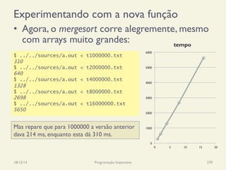 Experimentando com a nova função
•  Agora, o mergesort corre alegremente, mesmo
com arrays muito grandes:
18/12/14 Programação Imperativa 270
$ ../../sources/a.out < t1000000.txt
310
$ ../../sources/a.out < t2000000.txt
640
$ ../../sources/a.out < t4000000.txt
1328
$ ../../sources/a.out < t8000000.txt
2698
$ ../../sources/a.out < t16000000.txt
5650
Mas repare que para 1000000 a versão anterior
dava 214 ms, enquanto esta dá 310 ms.
0
1000
2000
3000
4000
5000
6000
0 5 10 15 20
tempo
 