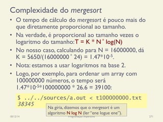 Complexidade do mergesort
•  O tempo de cálculo do mergesort é pouco mais do
que diretamente proporcional ao tamanho.
•  Na verdade, é proporcional ao tamanho vezes o
logaritmo do tamanho:T = K * N * log(N)
•  No nosso caso, calculando para N = 16000000, dá
K = 5650/(16000000 * 24) = 1.47*10-5.
•  Nota: estamos a usar logaritmos na base 2.
•  Logo, por exemplo, para ordenar um array com
100000000 números, o tempo será
1.47*10-5*100000000 * 26.6 = 39100:
18/12/14 Programação Imperativa 271
$ ../../sources/a.out < t100000000.txt
38345
Na gíria, dizemos que o mergesort é um
algoritmo N log N (ler “ene logue ene”).
 