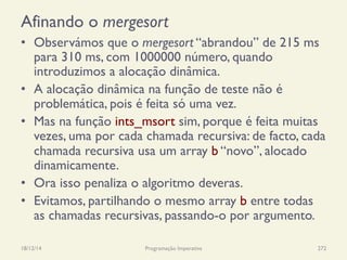 Afinando o mergesort
•  Observámos que o mergesort “abrandou” de 215 ms
para 310 ms, com 1000000 número, quando
introduzimos a alocação dinâmica.
•  A alocação dinâmica na função de teste não é
problemática, pois é feita só uma vez.
•  Mas na função ints_msort sim, porque é feita muitas
vezes, uma por cada chamada recursiva: de facto, cada
chamada recursiva usa um array b “novo”, alocado
dinamicamente.
•  Ora isso penaliza o algoritmo deveras.
•  Evitamos, partilhando o mesmo array b entre todas
as chamadas recursivas, passando-o por argumento.
18/12/14 Programação Imperativa 272
 