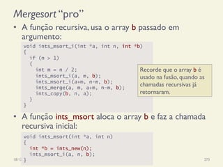 Mergesort “pro”
•  A função recursiva, usa o array b passado em
argumento:
•  A função ints_msort aloca o array b e faz a chamada
recursiva inicial:
18/12/14 Programação Imperativa 273
void ints_msort_i(int *a, int n, int *b)
{
if (n > 1)
{
int m = n / 2;
ints_msort_i(a, m, b);
ints_msort_i(a+m, n-m, b);
ints_merge(a, m, a+m, n-m, b);
ints_copy(b, n, a);
}
}
void ints_msort(int *a, int n)
{
int *b = ints_new(n);
ints_msort_i(a, n, b);
}
Recorde que o array b é
usado na fusão, quando as
chamadas recursivas já
retornaram.
 