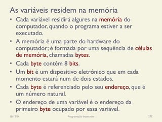 As variáveis residem na memória
•  Cada variável residirá algures na memória do
computador, quando o programa estiver a ser
executado.
•  A memória é uma parte do hardware do
computador; é formada por uma sequência de células
de memória, chamadas bytes.
•  Cada byte contém 8 bits.
•  Um bit é um dispositivo eletrónico que em cada
momento estará num de dois estados.
•  Cada byte é referenciado pelo seu endereço, que é
um número natural.
•  O endereço de uma variável é o endereço da
primeiro byte ocupado por essa variável.
18/12/14 Programação Imperativa 277
 