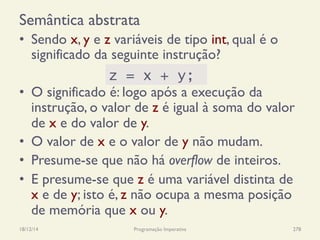Semântica abstrata
•  Sendo x, y e z variáveis de tipo int, qual é o
significado da seguinte instrução?
•  O significado é: logo após a execução da
instrução, o valor de z é igual à soma do valor
de x e do valor de y.
•  O valor de x e o valor de y não mudam.
•  Presume-se que não há overflow de inteiros.
•  E presume-se que z é uma variável distinta de
x e de y; isto é, z não ocupa a mesma posição
de memória que x ou y.
18/12/14 Programação Imperativa 278
z = x + y;
 