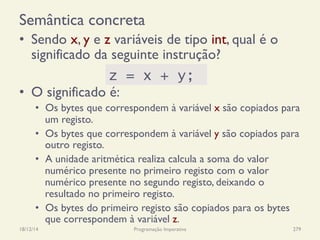 Semântica concreta
•  Sendo x, y e z variáveis de tipo int, qual é o
significado da seguinte instrução?
•  O significado é:
•  Os bytes que correspondem à variável x são copiados para
um registo.
•  Os bytes que correspondem à variável y são copiados para
outro registo.
•  A unidade aritmética realiza calcula a soma do valor
numérico presente no primeiro registo com o valor
numérico presente no segundo registo, deixando o
resultado no primeiro registo.
•  Os bytes do primeiro registo são copiados para os bytes
que correspondem à variável z.
18/12/14 Programação Imperativa 279
z = x + y;
 