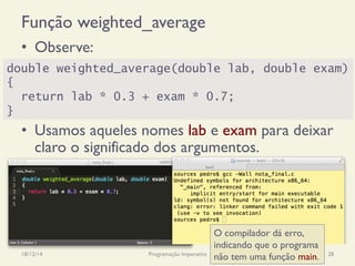 Função weighted_average
•  Observe:
•  Usamos aqueles nomes lab e exam para deixar
claro o significado dos argumentos.
18/12/14 Programação Imperativa 28
double weighted_average(double lab, double exam)
{
return lab * 0.3 + exam * 0.7;
}
O compilador dá erro,
indicando que o programa
não tem uma função main.
 