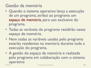 Gestão da memória
•  Quando o sistema operativo lança a execução
de um programa, atribui ao programa um
espaço de memória, para uso exclusivo do
programa.
•  Todas as variáveis do programa residirão nesse
espaço de memória.
•  Nem todas as variáveis usadas pelo programa
estarão residentes na memória durante toda a
execução do programa.
•  A gestão do espaço da memória é realizada
pelo programa em colaboração com o sistema
operativo
18/12/14 Programação Imperativa 280
 