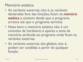 Memória estática
•  As variáveis externas, isto é, as variáveis
declaradas fora das funções, ficam na memória
estática e existem desde que o programa
arranca até que o programa termina.
•  Note bem: a memória estática não é um
conceito de hardware; é apenas a zona da
memória atribuída ao programa onde ficam as
variáveis externas.
•  As variáveis externas são globais, isto é,
podem ser acedidas a partir de qualquer
função.
18/12/14 Programação Imperativa 281
 