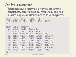 Variáveis externas
•  Tipicamente, as variáveis externas são arrays
constantes, com valores de referência, que não
mudam e que são usados em todo o programa.
18/12/14 Programação Imperativa 282
const int day_in_month[12] = {
31,28,31,30, 31,30,31,31, 30,31,30,31
};
const int primes[100] = {
2,3,5,7,11,13,17,19,23,29,
31,37,41,43,47,53,59,61,67,71,
73,79,83,89,97,101,103,107,109,113,
127,131,137,139,149,151,157,163,167,173,
179,181,191,193,197,199,211,223,227,229,
233,239,241,251,257,263,269,271,277,281,
283,293,307,311,313,317,331,337,347,349,
353,359,367,373,379,383,389,397,401,409,
419,421,431,433,439,443,449,457,461,463,
467,479,487,491,499,503,509,521,523,541,
};
 