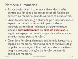 Memória automática
•  As variáveis locais, isto é, as variáveis declaradas
dentro das funções e os argumentos da função, só
existem na memória quando as funções estão ativas.
•  Quando uma função g é chamada por uma função f, o
espaço de memória necessário para todas as
variáveis da função g, incluindo os argumentos, é
alocado automaticamente na pilha de execução, a
seguir ao espaço de memória que terá sido alocado
anteriormente para a função f.
•  Quando a função g, chamada pela função f, retorna, o
espaço de memória reservado para as variáveis de g
na pilha de execução é libertado e todas as variáveis
de g, na presente ativação da função, deixam de
existir em memória.
18/12/14 Programação Imperativa 283
 