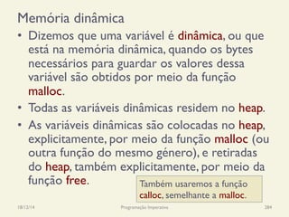 Memória dinâmica
•  Dizemos que uma variável é dinâmica, ou que
está na memória dinâmica, quando os bytes
necessários para guardar os valores dessa
variável são obtidos por meio da função
malloc.
•  Todas as variáveis dinâmicas residem no heap.
•  As variáveis dinâmicas são colocadas no heap,
explicitamente, por meio da função malloc (ou
outra função do mesmo género), e retiradas
do heap, também explicitamente, por meio da
função free.
18/12/14 Programação Imperativa 284
Também usaremos a função
calloc, semelhante a malloc.
 