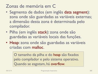 Zonas de memória em C
•  Segmento de dados (em inglês data segment):
zona onde são guardadas as variáveis externas;
a dimensão desta zona é determinada pelo
compilador.
•  Pilha (em inglês stack): zona onde são
guardadas as variáveis locais das funções.
•  Heap: zona onde são guardadas as variáveis
criadas com malloc.
18/12/14 Programação Imperativa 285
O tamanho da pilha e do heap são fixados
pelo compilador e pelo sistema operativo.
Quando se esgotam, há overflow.
 