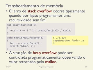 Transbordamento de memória
•  O erro de stack overflow ocorre tipicamente
quando por lapso programamos uma
recursividade sem fim:
•  A situação de heap overflow pode ser
controlada programaticamente, observando o
valor retornado pelo malloc.
18/12/14 Programação Imperativa 286
int crazy_fact(int x)
{
return x == 1 ? 1 : crazy_fact(x+1) / (x+1);
}
void test_crazy_fact(void)
{
int z = crazy_fact(2);
printf("%dn", z);
}
$ ./a.out
Segmentation fault: 11
$
 