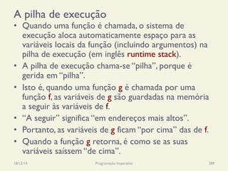 A pilha de execução
•  Quando uma função é chamada, o sistema de
execução aloca automaticamente espaço para as
variáveis locais da função (incluindo argumentos) na
pilha de execução (em inglês runtime stack).
•  A pilha de execução chama-se “pilha”, porque é
gerida em “pilha”.
•  Isto é, quando uma função g é chamada por uma
função f, as variáveis de g são guardadas na memória
a seguir às variáveis de f.
•  “A seguir” significa “em endereços mais altos”.
•  Portanto, as variáveis de g ficam “por cima” das de f.
•  Quando a função g retorna, é como se as suas
variáveis saíssem “de cima”.
18/12/14 Programação Imperativa 289
 