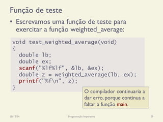 Função de teste
•  Escrevamos uma função de teste para
exercitar a função weighted_average:
18/12/14 Programação Imperativa 29
void test_weighted_average(void)
{
double lb;
double ex;
scanf("%lf%lf", &lb, &ex);
double z = weighted_average(lb, ex);
printf("%fn", z);
}
O compilador continuaria a
dar erro, porque continua a
faltar a função main.
 