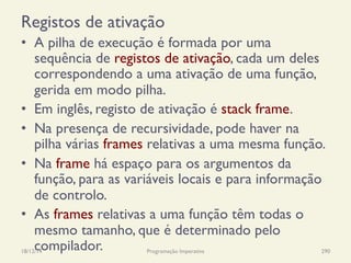 Registos de ativação
•  A pilha de execução é formada por uma
sequência de registos de ativação, cada um deles
correspondendo a uma ativação de uma função,
gerida em modo pilha.
•  Em inglês, registo de ativação é stack frame.
•  Na presença de recursividade, pode haver na
pilha várias frames relativas a uma mesma função.
•  Na frame há espaço para os argumentos da
função, para as variáveis locais e para informação
de controlo.
•  As frames relativas a uma função têm todas o
mesmo tamanho, que é determinado pelo
compilador.18/12/14 Programação Imperativa 290
 