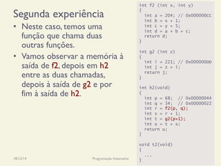Segunda experiência
•  Neste caso, temos uma
função que chama duas
outras funções.
•  Vamos observar a memória à
saída de f2, depois em h2
entre as duas chamadas,
depois à saída de g2 e por
fim à saída de h2.
18/12/14 Programação Imperativa 297
int f2 (int x, int y)
{
int a = 204; // 0x000000CC
int b = x + 1;
int c = y + 5;
int d = a + b + c;
return d;
}
int g2 (int z)
{
int i = 221; // 0x000000DD
int j = z + i;
return j;
}
int h2(void)
{
int p = 68; // 0x00000044
int q = 34; // 0x00000022
int r = f2(p, q);
int s = r + 1;
int t = g2(p+1);
int u = t + s;
return u;
}
void t2(void)
{
...
}
 