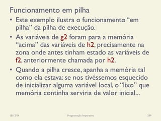 Funcionamento em pilha
•  Este exemplo ilustra o funcionamento “em
pilha” da pilha de execução.
•  As variáveis de g2 foram para a memória
“acima” das variáveis de h2, precisamente na
zona onde antes tinham estado as variáveis de
f2, anteriormente chamada por h2.
•  Quando a pilha cresce, apanha a memória tal
como ela estava: se nos tivéssemos esquecido
de inicializar alguma variável local, o “lixo” que
memória continha serviria de valor inicial...
18/12/14 Programação Imperativa 299
 