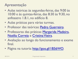 Apresentação
•  Aulas teóricas às segundas-feiras, das 9:00 às
10:00 e às quintas-feiras, das 8:30 às 9:30, no
anfiteatro 1.8.1, no edifício 8.
•  Aulas práticas para várias turmas.
•  Professor das teóricas: Pedro Guerreiro.
•  Professoras das práticas: Margarida Madeira,
Noélia Correia e CristinaVieira.
•  Avaliação ao longo do funcionamento e exame
final.
•  Página na tutoria: http://goo.gl/1B56WO.
18/12/14 Programação Imperativa 3
 
