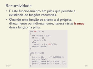 Recursividade
•  É este funcionamento em pilha que permite a
existência de funções recursivas.
•  Quando uma função se chama a si própria,
diretamente ou indiretamente, haverá várias frames
dessa função na pilha.
18/12/14 Programação Imperativa 300
int f4(int x)
{
int result = 119;
if (x == 1)
result = 0;
else
result = 1 + f4(x/2);
return result;
}
void t4(void)
{
int x = 85; // 0x00000055
int y = f4(x);
printf("Valor de y = %dn", y);
printf("Valor de x = %dn", x);
}
 