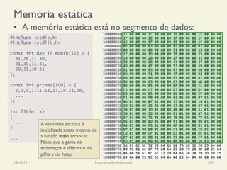 Memória estática
18/12/14 Programação Imperativa 307
•  A memória estática está no segmento de dados:
#include <stdio.h>
#include <stdlib.h>
const int day_in_month[12] = {
31,28,31,30,
31,30,31,31,
30,31,30,31
};
const int primes[100] = {
2,3,5,7,11,13,17,19,23,29,
...
};
int f3(int x)
{
...
}
...
A memória estática é
inicializada antes mesmo de
a função main arrancar.
Note que a gama de
endereços é diferente da
pilha e do heap.
 