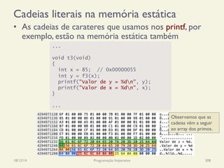 Cadeias literais na memória estática
18/12/14 Programação Imperativa 308
•  As cadeias de carateres que usamos nos printf, por
exemplo, estão na memória estática também
...
void t3(void)
{
int x = 85; // 0x00000055
int y = f3(x);
printf("Valor de y = %dn", y);
printf("Valor de x = %dn", x);
}
...
Observamos que as
cadeias vêm a seguir
ao array dos primos.
 