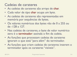 Cadeias de carateres
•  As cadeias de carateres são arrays de char.
•  Cada valor de tipo char ocupa um byte.
•  As cadeias de carateres são representadas em
memória por sequências de bytes.
•  Os valores numéricos dos bytes vão de 0 a 255 ou
de -128 a 127.
•  Nas cadeias de carateres, o byte de valor numérico
zero é o terminador: assinala o fim da cadeia.
•  As funções que processam cadeias de carateres
ignoram o que está “para além” do terminador.
•  As funções que criam cadeias de carateres inserem o
terminador após os carateres “visíveis”.
18/12/14 Programação Imperativa 311
 