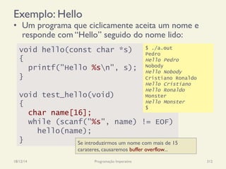 Exemplo: Hello
•  Um programa que ciclicamente aceita um nome e
responde com “Hello” seguido do nome lido:
18/12/14 Programação Imperativa 312
void hello(const char *s)
{
printf("Hello %sn", s);
}
void test_hello(void)
{
char name[16];
while (scanf("%s", name) != EOF)
hello(name);
}
$ ./a.out
Pedro
Hello Pedro
Nobody
Hello Nobody
Cristiano Ronaldo
Hello Cristiano
Hello Ronaldo
Monster
Hello Monster
$
Se introduzirmos um nome com mais de 15
carateres, causaremos buffer overflow...
 
