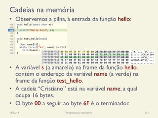 Cadeias na memória
•  Observemos a pilha, à entrada da função hello:
•  A variável s (a amarelo) na frame da função hello,
contém o endereço da variável name (a verde) na
frame da função test_hello.
•  A cadeia “Cristiano” está na variável name, a qual
ocupa 16 bytes.
•  O byte 00 a seguir ao byte 6F é o terminador.
18/12/14 Programação Imperativa 313
 