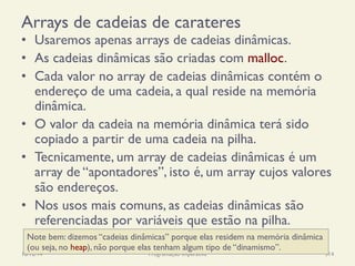 Arrays de cadeias de carateres
•  Usaremos apenas arrays de cadeias dinâmicas.
•  As cadeias dinâmicas são criadas com malloc.
•  Cada valor no array de cadeias dinâmicas contém o
endereço de uma cadeia, a qual reside na memória
dinâmica.
•  O valor da cadeia na memória dinâmica terá sido
copiado a partir de uma cadeia na pilha.
•  Tecnicamente, um array de cadeias dinâmicas é um
array de “apontadores”, isto é, um array cujos valores
são endereços.
•  Nos usos mais comuns, as cadeias dinâmicas são
referenciadas por variáveis que estão na pilha.
18/12/14 Programação Imperativa 314
Note bem: dizemos “cadeias dinâmicas” porque elas residem na memória dinâmica
(ou seja, no heap), não porque elas tenham algum tipo de “dinamismo”.
 