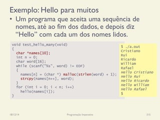Exemplo: Hello para muitos
•  Um programa que aceita uma sequência de
nomes, até ao fim dos dados, e depois diz
“Hello” com cada um dos nomes lidos.
18/12/14 Programação Imperativa 315
void test_hello_many(void)
{
char *names[10];
int n = 0;
char word[16];
while (scanf("%s", word) != EOF)
{
names[n] = (char *) malloc(strlen(word) + 1);
strcpy(names[n++], word);
}
for (int i = 0; i < n; i++)
hello(names[i]);
}
$ ./a.out
Cristiano
Rui
Ricardo
William
Rafael
Hello Cristiano
Hello Rui
Hello Ricardo
Hello William
Hello Rafael
$
 
