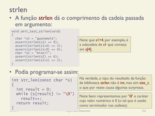 strlen
•  A função strlen dá o comprimento da cadeia passada
em argumento:
•  Podia programar-se assim:
18/12/14 Programação Imperativa 316
void unit_test_strlen(void)
{
char *s1 = "guatemala";
assert(strlen(s1) == 9);
assert(strlen(s1+4) == 5);
assert(strlen(s1+9) == 0);
char *s2 = "brasil";
assert(strlen(s2) == 6);
assert(strlen(s2+1) == 5);
}
Note que s1+4, por exemplo, é
a subcadeia de s1 que começa
em s[4].
int str_len(const char *s)
{
int result = 0;
while (s[result] != '0')
result++;
return result;
}
Na verdade, o tipo do resultado da função
de biblioteca strlen não é int, mas sim size_t,
o que por vezes causa algumas surpresas.
Note bem: representamos por '0' o caráter
cujo valor numérico é 0 (o tal que é usado
como terminador nas cadeias).
 