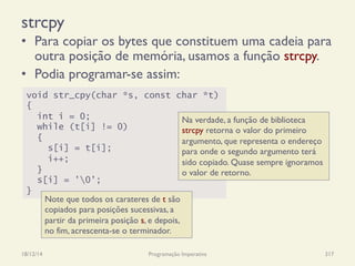 strcpy
•  Para copiar os bytes que constituem uma cadeia para
outra posição de memória, usamos a função strcpy.
•  Podia programar-se assim:
18/12/14 Programação Imperativa 317
void str_cpy(char *s, const char *t)
{
int i = 0;
while (t[i] != 0)
{
s[i] = t[i];
i++;
}
s[i] = '0';
}
Na verdade, a função de biblioteca
strcpy retorna o valor do primeiro
argumento, que representa o endereço
para onde o segundo argumento terá
sido copiado. Quase sempre ignoramos
o valor de retorno.
Note que todos os carateres de t são
copiados para posições sucessivas, a
partir da primeira posição s, e depois,
no fim, acrescenta-se o terminador.
 