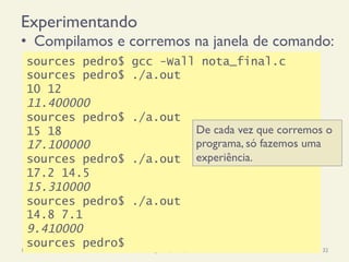 Experimentando
•  Compilamos e corremos na janela de comando:
18/12/14 Programação Imperativa 32
sources pedro$ gcc -Wall nota_final.c
sources pedro$ ./a.out
10 12
11.400000
sources pedro$ ./a.out
15 18
17.100000
sources pedro$ ./a.out
17.2 14.5
15.310000
sources pedro$ ./a.out
14.8 7.1
9.410000
sources pedro$
De cada vez que corremos o
programa, só fazemos uma
experiência.
 