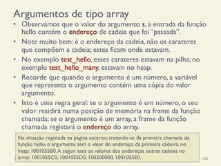 Argumentos de tipo array
•  Observámos que o valor do argumento s, à entrada da função
hello contém o endereço de cadeia que foi “passada”.
•  Note muito bem: é o endereço da cadeia, não os carateres
que compõem a cadeia; estes ficam onde estavam.
•  No exemplo test_hello, esses carateres estavam na pilha; no
exemplo test_hello_many, estavam no heap.
•  Recorde que quando o argumento é um número, a variável
que representa o argumento contém uma cópia do valor
argumento.
•  Isto é uma regra geral: se o argumento é um número, o seu
valor residirá numa posição de memória na frame da função
chamada; se o argumento é um array, a frame da função
chamada registará o endereço do array.
18/12/14 Programação Imperativa 320
Na situação registada na página anterior, tratando-se da primeira chamada da
função hello, o argumento tem o valor do endereço da primeira cadeira, no
heap: 1001055B0.A seguir terá os valores dos endereças outras cadeias no
array: 1001055C0, 1001055D0, 100200000, 1001055E0.
 