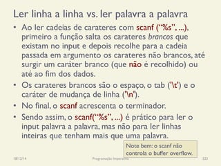 Ler linha a linha vs. ler palavra a palavra
•  Ao ler cadeias de carateres com scanf (“%s”, ...),
primeiro a função salta os carateres brancos que
existam no input e depois recolhe para a cadeia
passada em argumento os carateres não brancos, até
surgir um caráter branco (que não é recolhido) ou
até ao fim dos dados.
•  Os carateres brancos são o espaço, o tab ('t') e o
caráter de mudança de linha ('n').
•  No final, o scanf acrescenta o terminador.
•  Sendo assim, o scanf(“%s”, ...) é prático para ler o
input palavra a palavra, mas não para ler linhas
inteiras que tenham mais que uma palavra.
18/12/14 Programação Imperativa 323
Note bem: o scanf não
controla o buffer overflow.
 