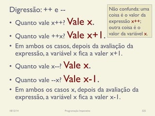 Digressão: ++ e --
•  Quanto vale x++? Vale x.
•  Quanto vale ++x? Vale x+1.
•  Em ambos os casos, depois da avaliação da
expressão, a variável x fica a valer x+1.
•  Quanto vale x--? Vale x.
•  Quanto vale --x? Vale x-1.
•  Em ambos os casos x, depois da avaliação da
expressão, a variável x fica a valer x-1.
18/12/14 Programação Imperativa 325
Não confunda: uma
coisa é o valor da
expressão x++;
outra coisa é o
valor da variável x.
 